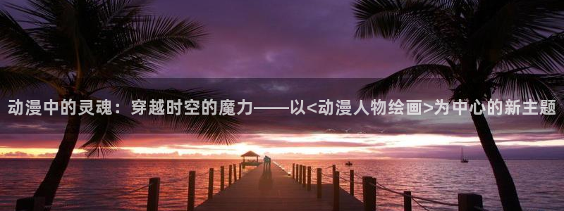 动漫之家app下载：动漫中的灵魂：穿越时空的魔力——以<动漫人物绘画>为中心的新主题